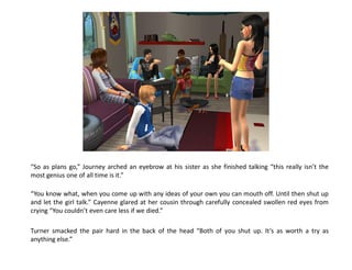 “So as plans go,” Journey arched an eyebrow at his sister as she finished talking “this really isn’t the
most genius one of all time is it.”

“You know what, when you come up with any ideas of your own you can mouth off. Until then shut up
and let the girl talk.” Cayenne glared at her cousin through carefully concealed swollen red eyes from
crying “You couldn’t even care less if we died.”

Turner smacked the pair hard in the back of the head “Both of you shut up. It’s as worth a try as
anything else.”
 