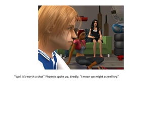 “Well it’s worth a shot” Phoenix spoke up, tiredly. “I mean we might as well try.”
 