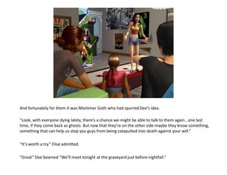 And fortunately for them it was Mortimer Goth who had spurred Dee’s idea.

“Look, with everyone dying lately, there’s a chance we might be able to talk to them again...one last
time, if they come back as ghosts. But now that they’re on the other side maybe they know something,
something that can help us stop you guys from being catapulted into death against your will.”

“It’s worth a try.” Elise admitted.

“Great” Dee beamed “We’ll meet tonight at the graveyard just before nightfall.”
 