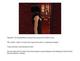 “Requiem.” Em started before turning at the sound of her mother’s voice.

“Oh, mother- I didn’t- I’m just home to get some clothes. I’m going out tonight...”

“Come and have a seat darling, let’s talk.”

The oily quality of her mother’s tone was enough to surprise Requiem into obeying, let alone the fact
that she called her “darling”.
 