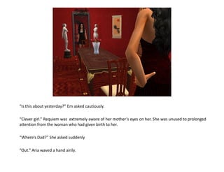 “Is this about yesterday?” Em asked cautiously.

“Clever girl.” Requiem was extremely aware of her mother’s eyes on her. She was unused to prolonged
attention from the woman who had given birth to her.

“Where’s Dad?” She asked suddenly

“Out.” Aria waved a hand airily.
 