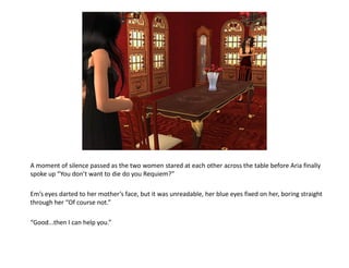 A moment of silence passed as the two women stared at each other across the table before Aria finally
spoke up “You don’t want to die do you Requiem?”

Em’s eyes darted to her mother’s face, but it was unreadable, her blue eyes fixed on her, boring straight
through her “Of course not.”

“Good...then I can help you.”
 