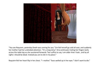 “You see Requiem, yesterday Death was coming for you.” Em felt herself go cold all over, and suddenly
her mother had her undivided attention. “It’s a long story,” Aria continued, trailing her fingers lazily
across the table top as she sauntered forwards “but suffice to say, I am older than I look...and by all
rights I should be dead. Instead you are to die in my place.”

Requiem felt her heart flip in her chest. “I- mother.” Tears welled up in her eyes “I don’t want to die.”
 