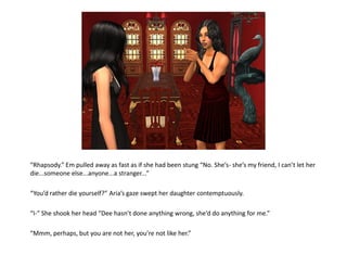 “Rhapsody.” Em pulled away as fast as if she had been stung “No. She’s- she’s my friend, I can’t let her
die...someone else...anyone...a stranger...”

“You’d rather die yourself?” Aria’s gaze swept her daughter contemptuously.

“I-” She shook her head “Dee hasn’t done anything wrong, she’d do anything for me.”

“Mmm, perhaps, but you are not her, you’re not like her.”
 