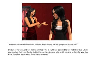 “And when she has a husband and children, where exactly are you going to fit into her life?”

Em turned her way, and her mother smirked “The thought had occurred to you hadn’t it? But, I, I am
your mother. You’re my family. And in the end I am the one who is still going to be here for you. You
know that I love you in a way that a friend never can.”
 