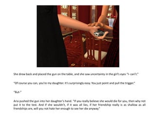 She drew back and placed the gun on the table, and she saw uncertainty in the girl’s eyes “I- can’t.”

“Of course you can, you’re my daughter. It’s surprisingly easy. You just point and pull the trigger.”

“But-”

Aria pushed the gun into her daughter’s hand. “If you really believe she would die for you, then why not
put it to the test. And if she wouldn’t, if it was all lies, if her friendship really is as shallow as all
friendships are, will you not hate her enough to see her die anyway.”
 