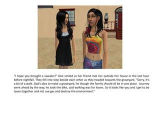 “I hope you brought a sweater!” Dee smiled as her friend met her outside her house in the last hour
before nightfall. They fell into step beside each other as they headed towards the graveyard. “Sorry, it’s
a bit of a walk. Dad’s idea to make a graveyard, he though the family should all be in one place. Journey
went ahead by the way, he took the bike, said walking was for losers. So it looks like you and I get to be
losers together and not use gas and destroy the environment.”
 