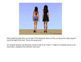 Dee’s chattering took them out of sight of the Bohemian house as they cut across the sandy expanse
out of the sight of the road. “You’re not saying much.”

Em stopped abruptly and Rhapsody turned to look at her friend “I imagine it’s probably worse to die
than to just...disappear from existence. Don’t you.”
 