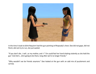 In the time it took to blink Requiem had the gun pointing at Rhapsody’s chest. Dee did not gape, did not
flinch, did not try to run, she just waited.

“If you don’t die...I will...or my mother, and- I-” Em could feel her hand shaking violently as she held the
gun “and she’s...she’s going to be there, long after we’re no longer friends.”

“Why wouldn’t we be friends anymore.” Dee looked at the gun with an odd mix of puzzlement and
sorrow.
 