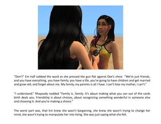 “Don’t” Em half sobbed the word as she pressed the gun flat against Dee’s chest “We’re just friends,
and you have everything, you have family, you have a life, you’re going to have children and get married
and grow old, and forget about me. My family, my parents is all I have. I can’t lose my mother, I can’t.”

“I understand.” Rhapsody nodded “Family is...family. It’s about making what you can out of the cards
birth deals you. Friendship is about choices, about recognizing something wonderful in someone else
and choosing it. And you’re making a choice.”

The worst part was, that Em knew she wasn’t bargaining, she knew she wasn’t trying to change her
mind, she wasn’t trying to manipulate her into living. She was just saying what she felt.
 