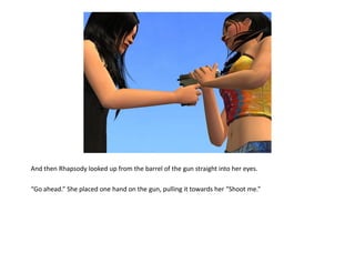And then Rhapsody looked up from the barrel of the gun straight into her eyes.

“Go ahead.” She placed one hand on the gun, pulling it towards her “Shoot me.”
 