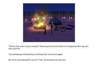 “Where’s that sister of yours anyway?” Phoenix peered into the dark as he dropped another log onto
their small fire .

“She probably got distracted by something shiny.” Journey shrugged.

But Turner was looking off in concern “Still...she should be here by now.”
 