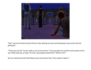 “Ow!” Journey’s head turned to find his sister picking her way clumsily between two arches into the
graveyard.

“There you are kid,” Turner made to rise as he saw her “I was just about to send the search party out for
you. What took you so long.” He shot a quick glance behind her “Where’s Em?”

No one noticed the look that flitted across the heiress’s face “She couldn't make it.”
 