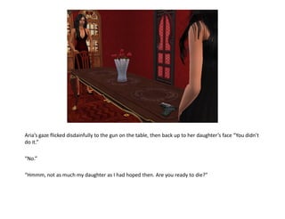 Aria’s gaze flicked disdainfully to the gun on the table, then back up to her daughter’s face “You didn’t
do it.”

“No.”

“Hmmm, not as much my daughter as I had hoped then. Are you ready to die?”
 