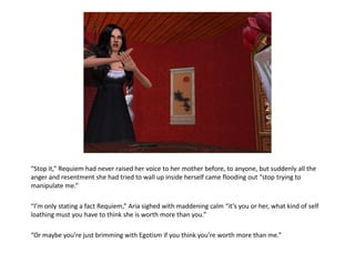 “Stop it,” Requiem had never raised her voice to her mother before, to anyone, but suddenly all the
anger and resentment she had tried to wall up inside herself came flooding out “stop trying to
manipulate me.”

“I’m only stating a fact Requiem,” Aria sighed with maddening calm “it’s you or her, what kind of self
loathing must you have to think she is worth more than you.”

“Or maybe you’re just brimming with Egotism if you think you’re worth more than me.”
 
