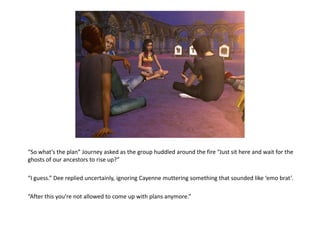 “So what’s the plan” Journey asked as the group huddled around the fire “Just sit here and wait for the
ghosts of our ancestors to rise up?”

“I guess.” Dee replied uncertainly, ignoring Cayenne muttering something that sounded like ‘emo brat’.

“After this you’re not allowed to come up with plans anymore.”
 