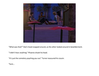 “What was that?” Dee’s head snapped around, as the other looked around in bewilderment.

“I didn’t hear anything.” Phoenix shook his head.

“It’s just the cemetery psyching you out.” Turner reassured his cousin.

“Sure...
 