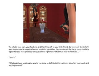 “So what’s your plan, you shoot me, and then? Run off to your little friend. Do you really think she’ll
want to see your face again after you pointed a gun at her. You threatened the life of a precious little
legacy heiress, she’s probably telling everyone right now. What must they think of you...”

“Stop it.”

“What exactly do you imagine you’re you going to do? Go to them with my blood on your hands and
beg forgiveness?”
 