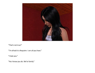 “That’s not true!”

“I’m afraid it is Requiem. I am all you have.”

“I hate you.”

“Yes I know you do. We’re family.”
 