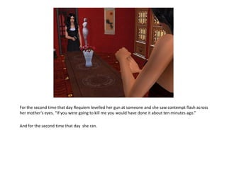 For the second time that day Requiem levelled her gun at someone and she saw contempt flash across
her mother’s eyes. “If you were going to kill me you would have done it about ten minutes ago.”

And for the second time that day she ran.
 