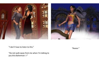 “I don’t have to listen to this.”
                                                “Aaaaa-”

“Do not walk away from me when I’m talking to
you Aria Bohemian. I-”
 