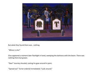 But what they found there was...nothing.

“Where is she!”

Elise appeared a moment later flashlight in hand, sweeping the darkness with the beam. There was
nothing there but graves.

“Dee!” Journey shouted, casting his gaze around in panic.

“Spread out” Turner ordered immediately “Look around.”
 