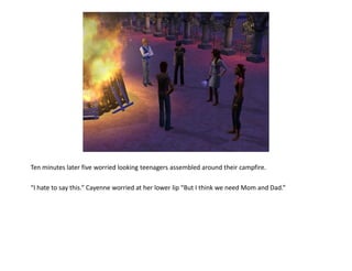 Ten minutes later five worried looking teenagers assembled around their campfire.

“I hate to say this.” Cayenne worried at her lower lip “But I think we need Mom and Dad.”
 