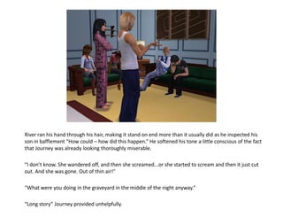 River ran his hand through his hair, making it stand on end more than it usually did as he inspected his
son in bafflement “How could – how did this happen.” He softened his tone a little conscious of the fact
that Journey was already looking thoroughly miserable.

“I don’t know. She wandered off, and then she screamed...or she started to scream and then it just cut
out. And she was gone. Out of thin air!”

“What were you doing in the graveyard in the middle of the night anyway.”

“Long story” Journey provided unhelpfully.
 