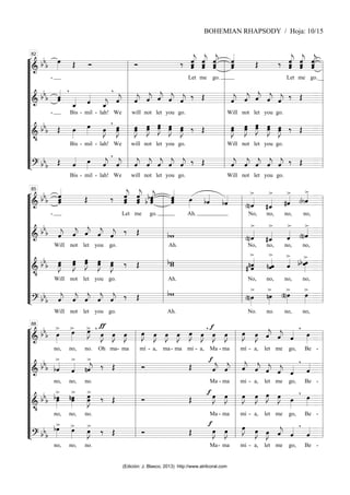 “
“
“
“
“
“
“
“
“
“
“
“
¬
L
===============================
=
&
bb
b
-
œ
»»»» Œ Ó Ó ‰ ˆ
ˆ
«
«
«
«
«
«
«
ĵ
Let
ˆ
ˆ
«
«
«
«
«
«
«
ĵ
me
ˆ
ˆ
ˆ
«
«
«
«
«
«
«
j
go.
ˆ
ˆ
ˆ
«
«
«
«
«
«
«
Œ ‰ ˆ
ˆ
ˆ
«
«
«
«
«
«
«
j
Let
ˆ
ˆ
ˆ
«
«
«
«
«
«
«
j
me
ˆ
ˆ
ˆ
«
«
«
«
«
«
«
j
go.__
===============================
=
&
bb
b ˆ
«
«
«
«
«
ˆ
-
,
ˆ
_
«
«
«
«
Bis - mil
ˆ
«
«
«
«
- lah!
ˆ
_
«
«
«
«
j
We
ˆ
«
«
«
«
j
,
ˆ
«
«
«
«
j
will
ˆ
«
«
«
«
j
not
ˆ
«
«
«
«
j
let
ˆ
«
«
«
«
j
you
ˆ
«
«
«
«
j
go.
‰ Œ ˆ
«
«
«
«
j
Will
ˆ
«
«
«
«
j
not
ˆ
«
«
«
«
j
let
ˆ
«
«
«
«
j
you
ˆ
«
«
«
«
j
go.
‰ Œ
===============================
=
&
•
bb
b Œ œ
»»»»
Bis - mil
œ
»»»»
- lah!
œ
»»»»
J
We
,
œ
»»»»»
J
œ œ
»»»»»
J
œ
will
œ
œ
»»»»»
J
not
œ
»»»»»
J
œ
let
œ
œ
»»»»»
J
you
œ
»»»»»
J
œ
go.
‰ Œ œ
»»»»»
J
œ
Will
œ
»»»»»
J
œ
not
œ
œ
»»»»»
J
let
œ
»»»»»
J
œ
you
œ
»»»»»
J
œ
go.
‰ Œ
===============================
=
? bbb Œ ˆ
«
«
«
«
Bis - mil
œ
»»»»
- lah!
ˆ
«
«
«
«
j
We
ˆ
«
«
«
«
j
,
ˆ
«
«
«
«
j
will
ˆ
«
«
«
«
j
not
ˆ
«
«
«
«
j
let
ˆ
«
«
«
«
j
you
ˆ
«
«
«
«
j
go.
‰ Œ ˆ
«
«
«
«
j
Will
ˆ
«
«
«
«
j
not
ˆ
«
«
«
«
j
let
ˆ
«
«
«
«
j
you
ˆ
«
«
«
«
j
go.
‰ Œ
l
l
l
l
l
l
l
l
l
l
l
l
l
l
l
l
l
l
l
l
l
l
l
l
82
l
l
l
l
l
l
l
l
l
l
l
l
l
l
l
l
l
l
l
l
l
l
l
l
“
“
“
“
“
“
“
“
“
“
“
“
¬
L
===============================
=
&
bb
b ˆ
«
«
«
«
«
«
«
ˆ
-
ˆ Œ ‰ ˆ
ˆ
«
«
«
«
«
«
«
ĵ
Let
ˆ
ˆ
«
«
«
«
«
«
«
ĵ
me
ˆ
bˆ
b ˆ
«
«
«
«
«
«
j
go.
ˆ
ˆ
«
«
«
«
«
«
ˆ œ
»»»»
Ah.
bˆ
«
«
«
«
bˆ
«
«
«
« >
(n)ˆ
«
«
«
«
No,
>
#ˆ
_
«
«
«
«
no,
>
#ˆ
«
«
«
«
no,
>
(b)ˆ
«
«
«
«
no,
===============================
=
&
bb
b ˆ
«
«
«
«
j
Will
ˆ
«
«
«
«
j
not
ˆ
«
«
«
«
j
let
ˆ
«
«
«
«
j
you
ˆ
«
«
«
«
j
go.
‰ Œ bw
Ah.
>
(n)ˆ
«
«
«
«
No,
>
#ˆ
_
«
«
«
«
no,
>
ˆ
«
«
«
«
no,
>
(n)ˆ
«
«
«
«
no,
===============================
=
&
•
bb
b œ
œ
»»»»»
J
Will
œ
»»»»»
J
œ
not
œ
œ
»»»»»
J
let
œ
œ
»»»»»
J
you
œ
»»»»»
J
œ
go.
‰ Œ bw
w
Ah.
>
nˆ
# ˆ
«
«
«
«
«
«
No,
>
n ˆ
ˆ
«
«
«
«
«
no,
>
ˆ
«
«
«
«
no,
>
b œ
b œ
»»»»
no,
===============================
=
? bbb ˆ
«
«
«
«
j
Will
ˆ
«
«
«
«
j
not
ˆ
«
«
«
«
j
let
ˆ
«
«
«
«
j
you
ˆ
«
«
«
«
j
go.
‰ Œ bw
Ah.
>
(n)œ
»»»»
No.
>
nœ
»»»»
no.
>
(n)œ
»»»»
no,
>
œ
»»»»
no,
l
l
l
l
l
l
l
l
l
l
l
l
l
l
l
l
l
l
l
l
l
l
l
l
85
l
l
l
l
l
l
l
l
l
l
l
l
l
l
l
l
l
l
l
l
l
l
l
l
“
“
“
“
“
“
“
“
“
“
“
“
¬
L
===============================
=
&
bb
b
>
œ
»»»»
no,
>
œ
»»»»
no, no.
>
œ
»»»»
J
Oh
ƒ
,
œ
»»»»
J
ma
œ
»»»»
J
- ma
œ
»»»»
J œ
»»»»
J
mí
œ
»»»»
J
- a,
œ
»»»»
J
ma-
œ
»»»»
J
ma
œ
»»»»
J
mí -
œ
»»»»
J
a,
, f
œ
»»»»
J
Ma -
œ
»»»»
J
ma
œ
»»»»
J
mí
œ
»»»»
J
- a,
ˆ
«
«
«
«
j
let
ˆ
«
«
«
«
j
me
ˆ
«
«
«
«
go,
,
œ
»»»»
Be -
===============================
=
&
bb
b
>
bˆ
«
«
«
«
no,
>
ˆ
«
«
«
«
no, no.
>
nˆ
«
«
«
«
j ‰ Œ Ó Œ
f
ˆ
«
«
«
«
j
Ma -
ˆ
«
«
«
«
j
ma
ˆ
«
«
«
«
j
mi
ˆ
«
«
«
«
j
- a,
ˆ
«
«
«
«
j
let
ˆ
«
«
«
«
j
me
ˆ
«
«
«
«
go,
,
ˆ
«
«
«
«
Be -
===============================
=
&
•
bb
b
>
bœ
»»»»»
œ
no,
>
œ
nœ
»»»»»
no, no.
>
œ
œ
»»»»»»
J ‰ Œ Ó Œ
f œ
»»»»
J
Ma -
œ
»»»»
J
ma
œ
»»»»
J
mi
œ
»»»»
J
- a,
œ
»»»»
J
let
œ
»»»»
J
me
œ
»»»»
go,
,
œ
»»»»
Be -
===============================
=
? bb
b
>
bœ
»»»»
no,
>
œ
»»»»
no, no.
>
œ
»»»»
J ‰ Œ Ó Œ
f
œ
»»»»
J
Ma-
œ
»»»»
J
ma
œ
»»»»
J
mi
œ
»»»»
J
- a,
œ
»»»»
J
let
ˆ
«
«
«
«
j
me
ˆ
«
«
«
«
go,
,
ˆ
«
«
«
«
Be -
l
l
l
l
l
l
l
l
l
l
l
l
l
l
l
l
l
l
l
l
l
l
l
l
88
l
l
l
l
l
l
l
l
l
l
l
l
l
l
l
l
l
l
l
l
l
l
l
l
BOHEMIAN RHAPSODY / Hoja: 10/15
(Edición: J. Blasco, 2013) http://www.atrilcoral.com
 