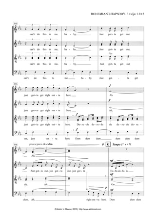 “
“
“
“
“
“
“
“
“
“
“
“
¬
L
===============================
=
&
bb
b
£
Œ ˆ
«
«
«
«
can't
ˆ
«
«
«
«
do
£
ˆ
«
«
«
«
this
ˆ
«
«
«
«
to
ˆ
«
«
«
«
me,
ˆ
«
«
«
«
ba -
˙
«
«
«
«
by,
ˆ
«
«
«
« œ
»»»»
Just got
œ
»»»»
K
-
œ
»»»»
K
ta
œ
»»»»
J ˙
»»»»
get out,
===============================
=
&
bb
b
£
Œ ˆ
«
«
«
«
can't
ˆ
«
«
«
«
do
£
ˆ
«
«
«
«
this
ˆ
«
«
«
«
to
ˆ
«
«
«
«
me,
ˆ
«
«
«
«
ba -
˙
«
«
«
«
by,
ˆ
«
«
«
«
ˆ
«
«
«
«
«
ˆ
Just
ˆ
«
«
«
«
«
k̂
got-
ˆ
ˆ
«
«
«
«
«
k
ta
ˆ
«
«
«
«
«
ĵ ˙
˙
«
«
«
«
«
«
get out,
===============================
=
&
•
bb
b
£
Œ ˆ
ˆ
«
«
«
«
«
can't
ˆ
ˆ
«
«
«
«
«
do
ˆ
«
«
«
«
«
ˆ
£
this
ˆ
«
«
«
«
«
ˆ
to
ˆ
«
«
«
«
«
ˆ
me,
œ
»»»»
ba -
˙
»»»»
by,
œ
»»»»
œ
»»»»
Just
Voz
œ
»»»»
K
got-
œ
»»»»
K
ta
œ
»»»»
J ˙
»»»»»
˙
get out
===============================
=
? bbb
œ
»»»»
can't
œ
»»»»
do
œ
»»»»
this
ˆ
«
«
«
«
to
ˆ
«
«
«
«
me,
œ
»»»»
œ
»»»»
ba -
œ
»»»»
by,
œ
»»»»
Just
œ
»»»»
got -
œ
»»»»
ta
ˆ
«
«
«
«
get
l
l
l
l
l
l
l
l
l
l
l
l
l
l
l
l
l
l
l
l
l
l
l
l
110
l
l
l
l
l
l
l
l
l
l
l
l
l
l
l
l
l
l
l
l
l
l
l
l
“
“
“
“
“
“
“
“
“
“
“
“
¬
L
===============================
=
&
bb
b
œ
»»»»
just
œ
»»»»
K
got-
œ
»»»»
K
ta
œ
»»»»
J
get
£
œ
»»»»
right
œ
»»»»
out -
œ
»»»»
ta
œ
»»»»
J
here.
ˆ
«
«
«
«. Ó
f
w
Ah
===============================
=
&
bb
b ˆ
«
«
«
«
just
ˆ
«
«
«
«
k
got -
ˆ
«
«
«
«
k
ta
ˆ
«
«
«
«
j
get
£
œ
»»»»
right
œ
»»»»
out -
œ
»»»»
ta
ˆ
«
«
«
«
j
here.
ˆ
«
«
«
«. Ó
f
w
_
Ah,
===============================
=
&
•
bb
b
œ
»»»»»
œ
just
œ
»»»»»
K
œ
got-
œ
œ
»»»»»
K
ta
œ
œ
»»»»»
J
ger
œ
»»»»»
œ
£
right
œ
»»»»»
œ
out -
œ
œ
»»»»»»
ta
œ
»»»»»»
œ
here.
f
,
«
«
«
«
«
«
«
«
«
«
ˆ
ˆ ˆ.
ˆ.
Du- ru -
«
«
«
«
«
«
«
«
«
«
ˆ.
ˆ.
du
ˆ
ˆ
du-
»»»»»
»»»»»
œ
œ
ru
œ.
œ.
- du
œ
»»»»»»
œ
du
«
«
«
«
«
«
«
«
«
«
ˆ
ˆ
du
ˆ.
ˆ.
- ru -
ˆ.
«
«
«
«
«
«
«
«
«
«
ˆ.
du du
ˆ
ˆ
-
ˆ
ˆ
«
«
«
«
«
ru -
===============================
=
? bbb ˆ
«
«
«
«
out,
œ
»»»»
just
ˆ
«
«
«
«
out -
ˆ
«
«
«
«
ta
œ
»»»»
here.
f
œ
»»»»
,
Dum
œ
»»»»
dum
œ
»»»»
dum
œ
»»»» œ
»»»»
dum
œ
»»»»
dum
œ
»»»»
dum
l
l
l
l
l
l
l
l
l
l
l
l
l
l
l
l
l
l
l
l
l
l
l
l
113
l
l
l
l
l
l
l
l
l
l
l
l
l
l
l
l
l
l
l
l
l
l
l
l
“
“
“
“
“
“
“
“
“
“
“
“
¬
L
===============================
=
&
bb
b ˆ
«
«
«
«
- Ah.
poco a poco rit. e dim.
ˆ
ˆ
«
«
«
«
«
˙
«
«
«
«
«
˙ w
w
p G q = 72
Tempo 1º
∑
===============================
=
&
bb
b
ˆ
_
«
«
«
«
- Just
ˆ
«
«
«
«
«
«
«
«
«
«
«
«
got
ˆ
- ta
ˆ ˆ
«
«
«
«
j
out,
ˆ
«
«
«
«
j
just
ˆ
«
«
«
«
j
got -
ˆ
_
«
«
«
«
j
ta
ˆ
«
«
«
«
j
out,
ˆ
«
«
«
«
j
just
ˆ
«
«
«
«
j
got -
ˆ
_
«
«
«
«
j
ta
Ó
F
«
«
«
«
«
«
«
«
«
«
«
«
«
«
«
«
«
«
«
ˆ ˆ
_
Da
ˆ
-
ˆ
ba
œ
»»»»
da- ba da
˙
»»»»
===============================
=
&
•
bb
b ˆ
ˆ
«
«
«
«
«
du,
Œ ˙
˙
»»»»»
Ah.
w
w
, F
˙
˙
«
«
«
«
«
Oo
˙
˙
«
«
«
«
«
«
===============================
=
? bb
b
œ
»»»»
dum, Ah,
œ
»»»» œ
»»»»
œ
»»»»
˙
»»»»
œ
»»»»
J
right
œ
»»»»
J
out -
œ
»»»»
J
ta
ˆ
«
«
«
«
j
here.
p
, Ḟ
»»»»
Dum
œ
»»»»
dum
œ
»»»»
dum
l
l
l
l
l
l
l
l
l
l
l
l
l
l
l
l
l
l
l
l
l
l
l
l
116
l
l
l
l
l
l
l
l
l
l
l
l
l
l
l
l
l
l
l
l
l
l
l
l
l
l
l
l
l
l
l
l
l
l
l
l
BOHEMIAN RHAPSODY / Hoja: 13/15
(Edición: J. Blasco, 2013) http://www.atrilcoral.com
 