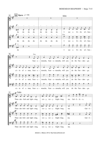 “
“
“
“
“
“
“
“
“
“
“
“
¬
L
===============================
=
&
##
#
q = 144
Opera
D
∑ ∑
Solos
∑
===============================
=
&
##
# f
(#)ˆ
_
«
«
«
«
.
du
.
ˆ
_
«
«
«
«
du
ˆ
_
«
«
«
«
.
du
ˆ
_
«
«
«
«
.
du
ˆ
_
«
«
«
«
.
du
.
ˆ
_
«
«
«
«
du
.
ˆ
_
«
«
«
«
du
.
ˆ
_
«
«
«
«
du
ˆ
«
«
«
«
I see
ˆ
«
«
«
«
j
a
ˆ
«
«
«
«
j
lit
bˆ
«
«
«
«
j
- tle
ˆ
«
«
«
«
j nˆ
«
«
«
«
j
sil -
ˆ
«
«
«
«
j
hou -
===============================
=
&
•
##
# f .
ˆ
«
«
«
«
«
ˆ
du
.
ˆ
«
«
«
«
du
.
ˆ
«
«
«
«
du
.
ˆ
«
«
«
«
du
ˆ
«
«
«
«
.
du
ˆ
«
«
«
«
.
du
.
ˆ
«
«
«
«
du
.
ˆ
«
«
«
«
du
Voz
œ
»»»»
I see
œ
»»»»
J
a
œ
»»»»
J
lit
nœ
»»»»
J
- tle
œ
»»»»
J #œ
»»»»
J
sil -
œ
»»»»
J
hou -
===============================
=
?
##
# f >
(n)ˆ
«
«
«
«
du
Œ Ó ∑
œ
»»»»
I see
œ
»»»»
J
a
œ
»»»»
J
lit
œ
»»»»
J
- tle
œ
»»»»
J œ
»»»»
J
sil -
œ
»»»»
J
hou -
l
l
l
l
l
l
l
l
l
l
l
l
l
l
l
l
l
l
l
l
l
l
l
l
55
l
l
l
l
l
l
l
l
l
l
l
l
l
l
l
l
l
l
l
l
l
l
l
l
“
“
“
“
“
“
“
“
“
“
“
“
¬
L
===============================
=
&
##
#
Ó Œ
Voz
ˆ
«
«
«
«
j
Scar -
ˆ
«
«
«
«
j
a -
ˆ
«
«
«
«
mouche,
ˆ
«
«
«
«
j
Scar
ˆ
«
«
«
«
j
- a -
ˆ
«
«
«
«
mouche,
ˆ
«
«
«
«
j
will
ˆ
«
«
«
«
j
you
ˆ
«
«
«
«
j
do
ˆ
«
«
«
«
j
the
ˆ
«
«
«
«
Fan
ˆ
«
«
«
«
- dan -
ˆ
«
«
«
«
go.
===============================
=
&
##
#
ˆ
«
«
«
«
j
et
ˆ
«
«
«
«
j
- to
ˆ
«
«
«
«
j
of
ˆ
«
«
«
«
j
a
bˆ
«
«
«
«
man, Scar
nˆ
«
«
«
«
j
-
ˆ
«
«
«
«
j
a -
ˆ
«
«
«
«
mouche,
ˆ
_
«
«
«
«
j
Scar
ˆ
_
«
«
«
«
j
- a -
ˆ
«
«
«
«
mouche,
ˆ
«
«
«
«
j
will
ˆ
«
«
«
«
j
you
bˆ
«
«
«
«
j
do
ˆ
«
«
«
«
j
the
nˆ
«
«
«
«
Fan
ˆ
«
«
«
«
- dan -
ˆ
«
«
«
«
go.
===============================
=
&
•
##
# œ
»»»»
J
et
œ
»»»»
J
- to
œ
»»»»
J
of
œ
»»»»
J
a
nœ
»»»»
man, Scar
#œ
»»»»
J
- a
œ
»»»»
J
-
œ
»»»»
mouche,
œ
»»»»
J
Scar
œ
»»»»
J
- a -
œ
»»»»
mouche,
œ
»»»»
J
will
œ
»»»»
J
you
nœ
»»»»
J
do
œ
»»»»
J
the
#œ
»»»»
Fan
œ
»»»»
- dan -
œ
»»»»
go.
===============================
=
?
##
# œ
»»»»
J
et
œ
»»»»
J
- to
œ
»»»»
J
of
œ
»»»»
J
a
œ
»»»»
man, Scar
œ
»»»»
J
-
œ
»»»»
J
a -
œ
»»»»
mouche,
œ
»»»»
J
Scar
œ
»»»»
J
- a -
œ
»»»»
mouche,
œ
»»»»
J
will
œ
»»»»
J
you
œ
»»»»
J
do
œ
»»»»
J
the
œ
»»»»
Fan -
œ
»»»»
dan -
œ
»»»»
go.
l
l
l
l
l
l
l
l
l
l
l
l
l
l
l
l
l
l
l
l
l
l
l
l
58
l
l
l
l
l
l
l
l
l
l
l
l
l
l
l
l
l
l
l
l
l
l
l
l
“
“
“
“
“
“
“
“
“
“
“
“
¬
L
===============================
=
&
##
# Todos
ƒ
nˆ
«
«
«
«
j
Thun
ˆ
«
«
«
«
j
- der
ˆ
«
«
«
«
j
-
ˆ
«
«
«
«
j
bolt
bˆ
«
«
«
«
and light -
ˆ
«
«
«
«
ning,
nˆ
«
«
«
«
j
ver
ˆ
«
«
«
«
j
- y,
ˆ
«
«
«
«
j
ver
ˆ
«
«
«
«
j
- y
(n)ˆ
«
«
«
«
fright-
#ˆ
«
«
«
«
'ning
ˆ
«
«
«
«
me.
œ
»»»»
J
Gal -
œ
»»»»
J
li -
nœ
»»»»
J
le -
œ
»»»»
J
o,
Œ
===============================
=
&
##
# ƒ
nˆ
«
«
«
«
j
Thun
ˆ
«
«
«
«
j
- der
ˆ
«
«
«
«
j
- bolt
ˆ
«
«
«
«
j bˆ
«
«
«
«
and light -
ˆ
«
«
«
«
ning,
(n)ˆ
«
«
«
«
j
ver
ˆ
«
«
«
«
j
- y,
ˆ
«
«
«
«
j
ver
ˆ
«
«
«
«
j
- y
ˆ
«
«
«
«
fright-
ˆ
«
«
«
«
'ning
ˆ
«
«
«
«
me
Œ Œ ˆ
«
«
«
«
j
Gal -
ˆ
«
«
«
«
j
li -
===============================
=
&
•
##
# ƒ
bœ
»»»»
J
Thun
œ
»»»»
J
- der
œ
»»»»
J
- bolt
œ
»»»»
J œ
»»»»
and light -
œ
»»»»
ning,
nœ
»»»»
J
ver
œ
»»»»
J
- y,
œ
»»»»
J
ver
œ
»»»»
J
- y
ˆ
(#)ˆ
«
«
«
«
«
fright-
œ
»»»»»
œ
'ning
ˆ
«
«
«
«
«
(#)ˆ
me.
Œ Œ ˆ
«
«
«
«
j
Gal -
ˆ
«
«
«
«
j
li -
===============================
=
?
##
#
ƒ
bœ
»»»»
J
Thun
œ
»»»»
J
- der
œ
»»»»
J
- bolt
œ
»»»»
J œ
»»»»
and light -
œ
»»»»
ning,
nœ
»»»»
J
ver
œ
»»»»
J
- y,
œ
»»»»
J
ver
œ
»»»»
J
- y
œ
»»»»
fright-
œ
»»»»
'ning
ˆ
«
«
«
«
me.
Œ Ó
l
l
l
l
l
l
l
l
l
l
l
l
l
l
l
l
l
l
l
l
l
l
l
l
61
l
l
l
l
l
l
l
l
l
l
l
l
l
l
l
l
l
l
l
l
l
l
l
l
BOHEMIAN RHAPSODY / Hoja: 7/15
(Edición: J. Blasco, 2013) http://www.atrilcoral.com
 