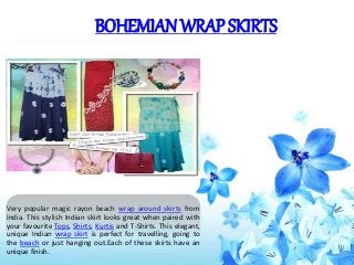 BOHEMIAN WRAP SKIRTS
Very popular magic rayon beach wrap around skirts from
India. This stylish Indian skirt looks great when paired with
your favourite Tops, Shirts, Kurtis and T-Shirts. This elegant,
unique Indian wrap skirt is perfect for travelling, going to
the beach or just hanging out.Each of these skirts have an
unique finish.
 