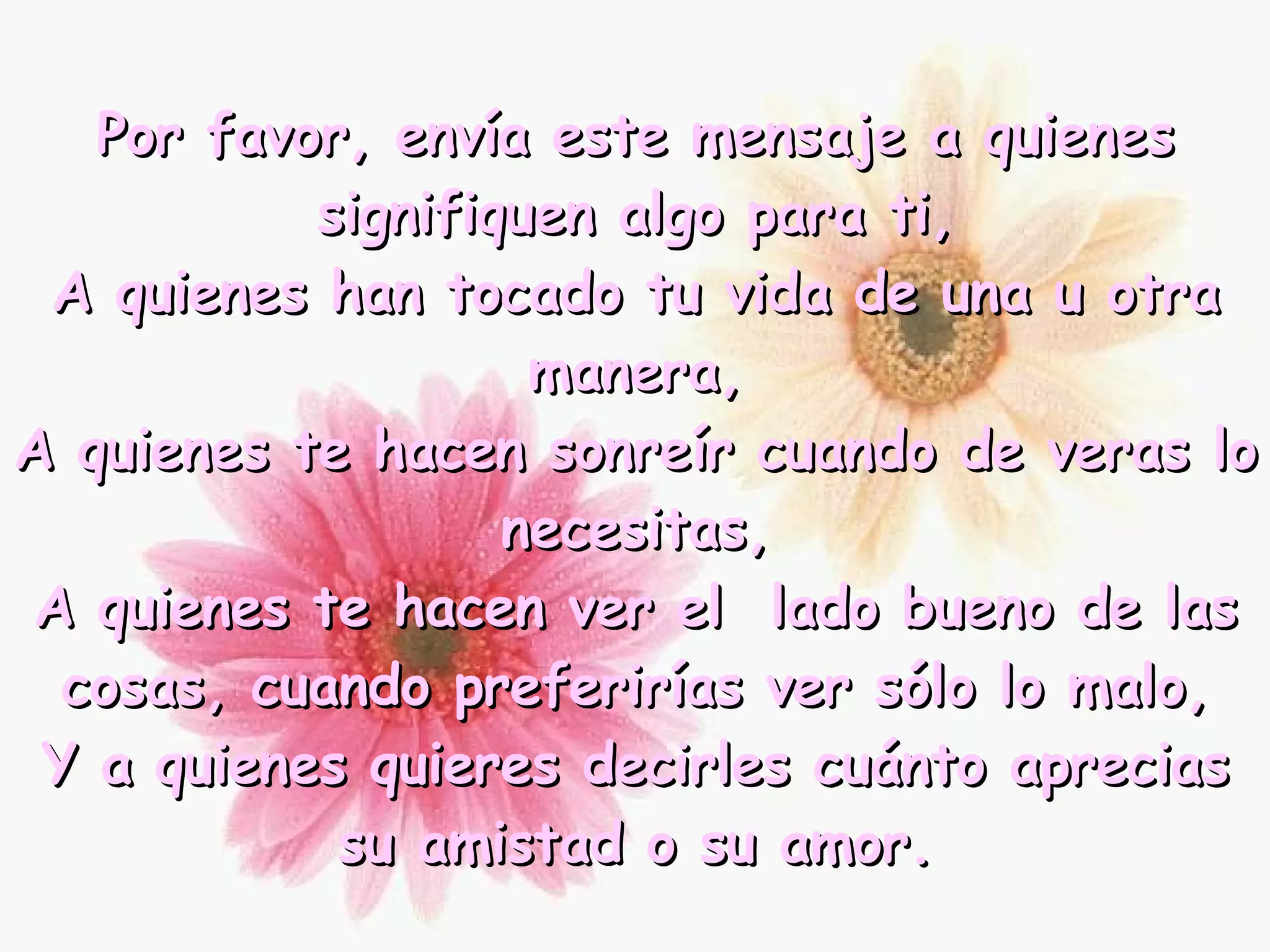 Por favor, envía este mensaje a quienes signifiquen algo para ti, A quienes han tocado tu vida de una u otra manera, A quienes te hacen sonreír cuando de veras lo necesitas, A quienes te hacen ver el  lado bueno de las cosas, cuando preferirías ver sólo lo malo, Y a quienes quieres decirles cuánto aprecias su amistad o su amor. 