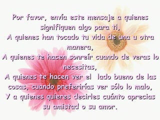 Por favor, envía este mensaje a quienes signifiquen algo para ti, A quienes han tocado tu vida de una u otra manera, A quienes te hacen sonreír cuando de veras lo necesitas, A quienes te hacen ver el  lado bueno de las cosas, cuando preferirías ver sólo lo malo, Y a quienes quieres decirles cuánto aprecias su amistad o su amor. 