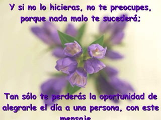 Y si no lo hicieras, no te preocupes, porque nada malo te sucederá; Tan sólo te perderás la oportunidad de alegrarle el día a una persona, con este mensaje... 