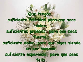 Que tengas…  suficiente felicidad para que seas dulce, suficientes pruebas, para que seas fuerte,  suficiente dolor, para que sigas siendo un ser humano, suficiente esperanza, para que seas feliz. 