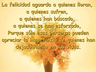 La felicidad aguarda a quienes lloran,  a quienes sufren,  a quienes han buscado,  a quienes se han esforzado,  Porque sólo esas personas pueden apreciar la importancia de quienes han dejado huella en sus vidas . 