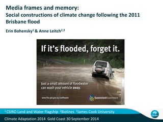 Media frames and memory: 
Social constructions of climate change following the 2011 
Brisbane flood 
Erin Bohensky1 & Anne Leitch2,3 
1 CSIRO Land and Water Flagship 2Biolines 3James Cook University 
Climate Adaptation 2014 Gold Coast 30 September 2014 
 
