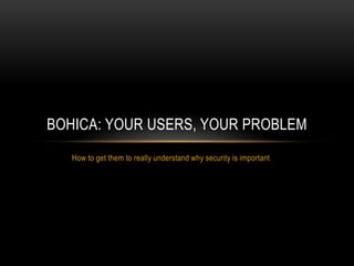 How to get them to really understand why security is important
BOHICA: YOUR USERS, YOUR PROBLEM
 