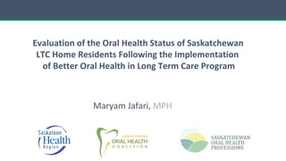 Maryam Jafari, MPH
Evaluation of the Oral Health Status of Saskatchewan
LTC Home Residents Following the Implementation
of Better Oral Health in Long Term Care Program
 