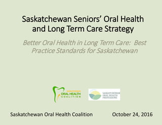 Saskatchewan Seniors’ Oral Health
and Long Term Care Strategy
Better Oral Health in Long Term Care: Best
Practice Standards for Saskatchewan
Saskatchewan Oral Health Coalition October 24, 2016
 