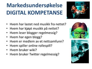 MarkedsundersøkelseDIGITAL KOMPETANSEHvem har lastet ned musikk fra nettet?Hvem har kjøpt musikk på nettet?Hvem leser blogger regelmessig?Hvem har egen blogg?Hvem er medlem av et nettsamfunn?Hvem spiller online rollespill?Hvem bruker wiki?Hvem bruker Twitter regelmessig?