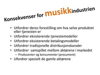 Konsekvenser for musikkindustrienUtfordrer deres forestilling om hva selve produktet eller tjenesten erUtfordrer eksisterende tjenestemodellerUtfordrer eksisterende betalingsmodellerUtfordrer tradisjonelle distribusjonskanalerUtfordrer  samspillet mellom aktørene i markedetProdusenter og konsumenter (prosument)Ufordrer spesielt de gamle aktørene