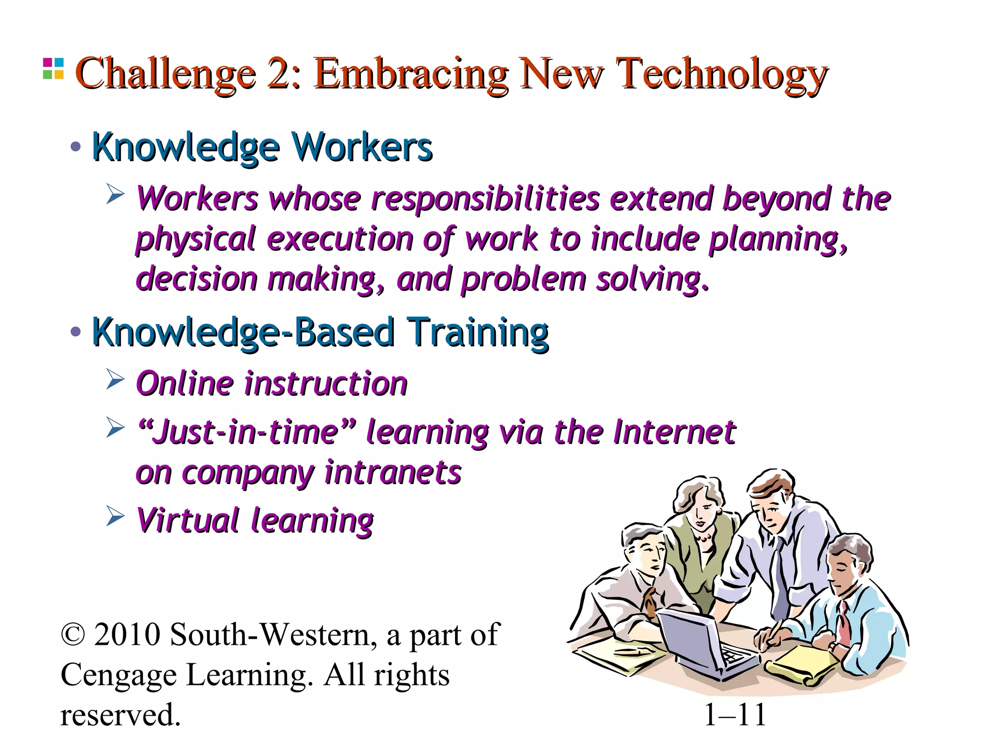 Challenge 2: Embracing New Technology
• Knowledge Workers
    Workers whose responsibilities extend beyond the
     physical execution of work to include planning,
     decision making, and problem solving.
• Knowledge-Based Training
    Online instruction
    “Just-in-time” learning via the Internet
     on company intranets
    Virtual learning


© 2010 South-Western, a part of
Cengage Learning. All rights
reserved.                               1–11
 