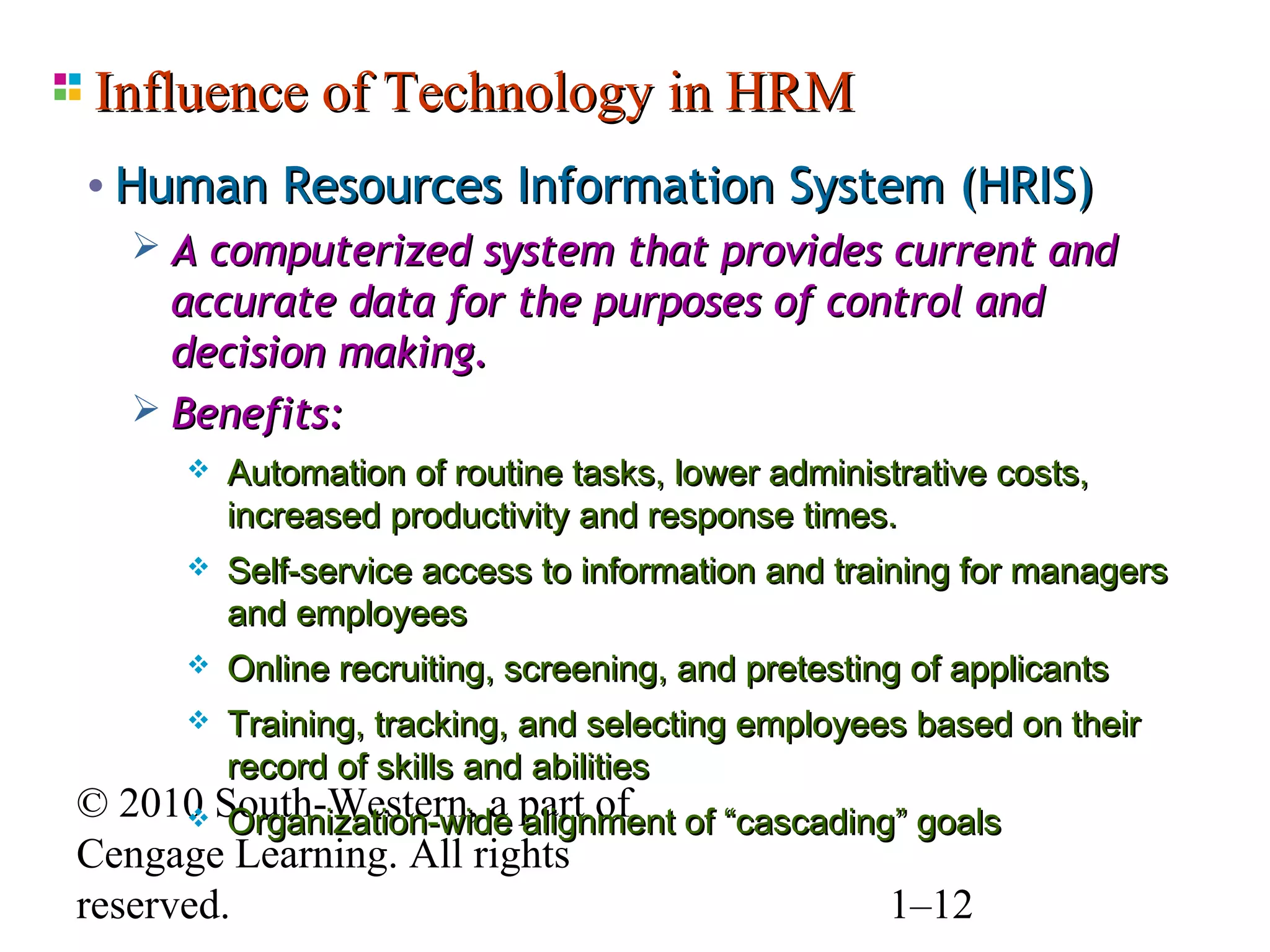 Influence of Technology in HRM
• Human Resources Information System (HRIS)
    A computerized system that provides current and
     accurate data for the purposes of control and
     decision making.
    Benefits:
         Automation of routine tasks, lower administrative costs,
          increased productivity and response times.
         Self-service access to information and training for managers
          and employees
         Online recruiting, screening, and pretesting of applicants
         Training, tracking, and selecting employees based on their
          record of skills and abilities
© 2010 South-Western, a part of of “cascading” goals
       Organization-wide alignment
Cengage Learning. All rights
reserved.                                    1–12
 
