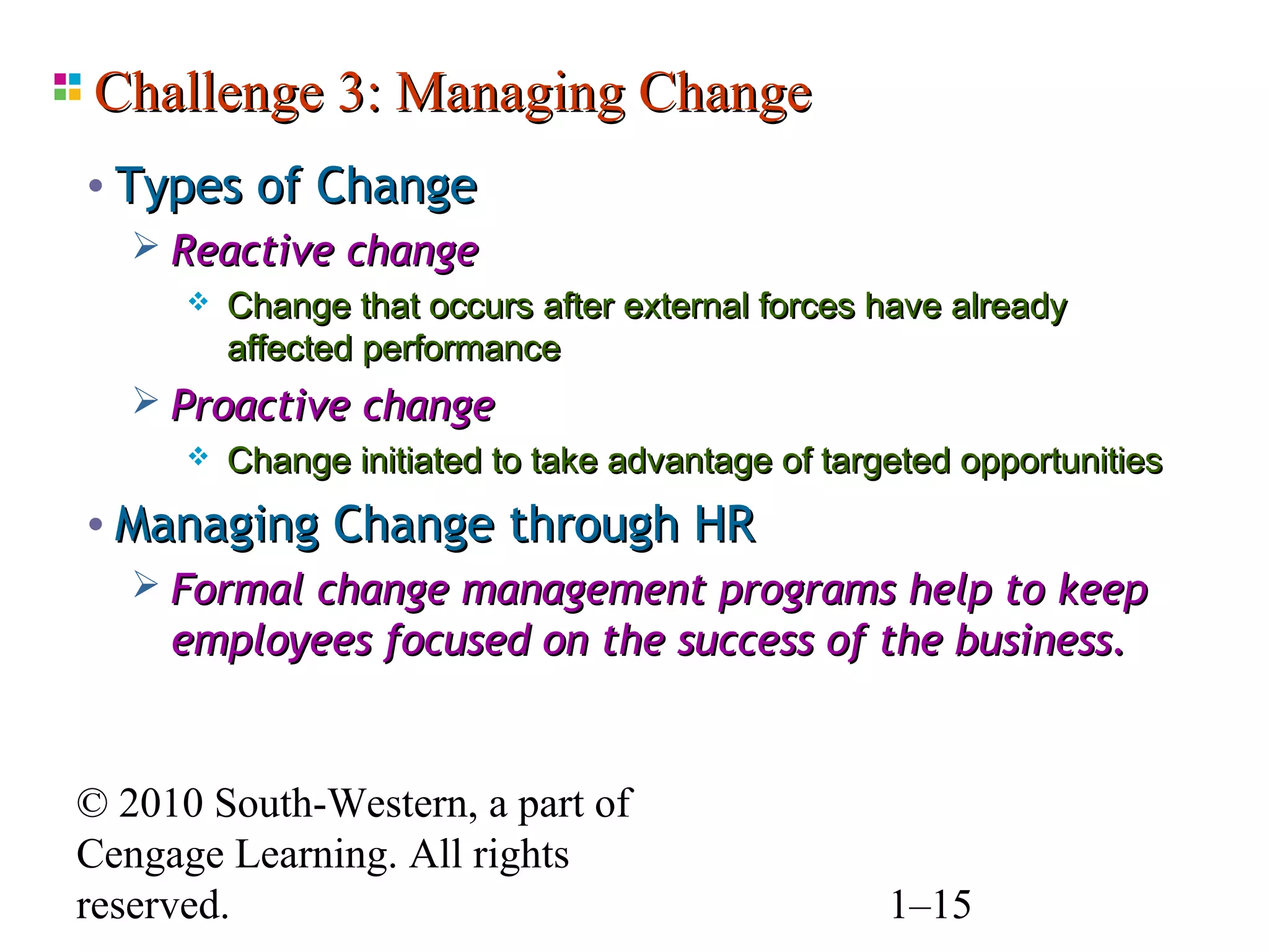 Challenge 3: Managing Change
• Types of Change
    Reactive change
         Change that occurs after external forces have already
          affected performance
    Proactive change
         Change initiated to take advantage of targeted opportunities
• Managing Change through HR
   Formal change management programs help to keep
    employees focused on the success of the business.


© 2010 South-Western, a part of
Cengage Learning. All rights
reserved.                                           1–15
 