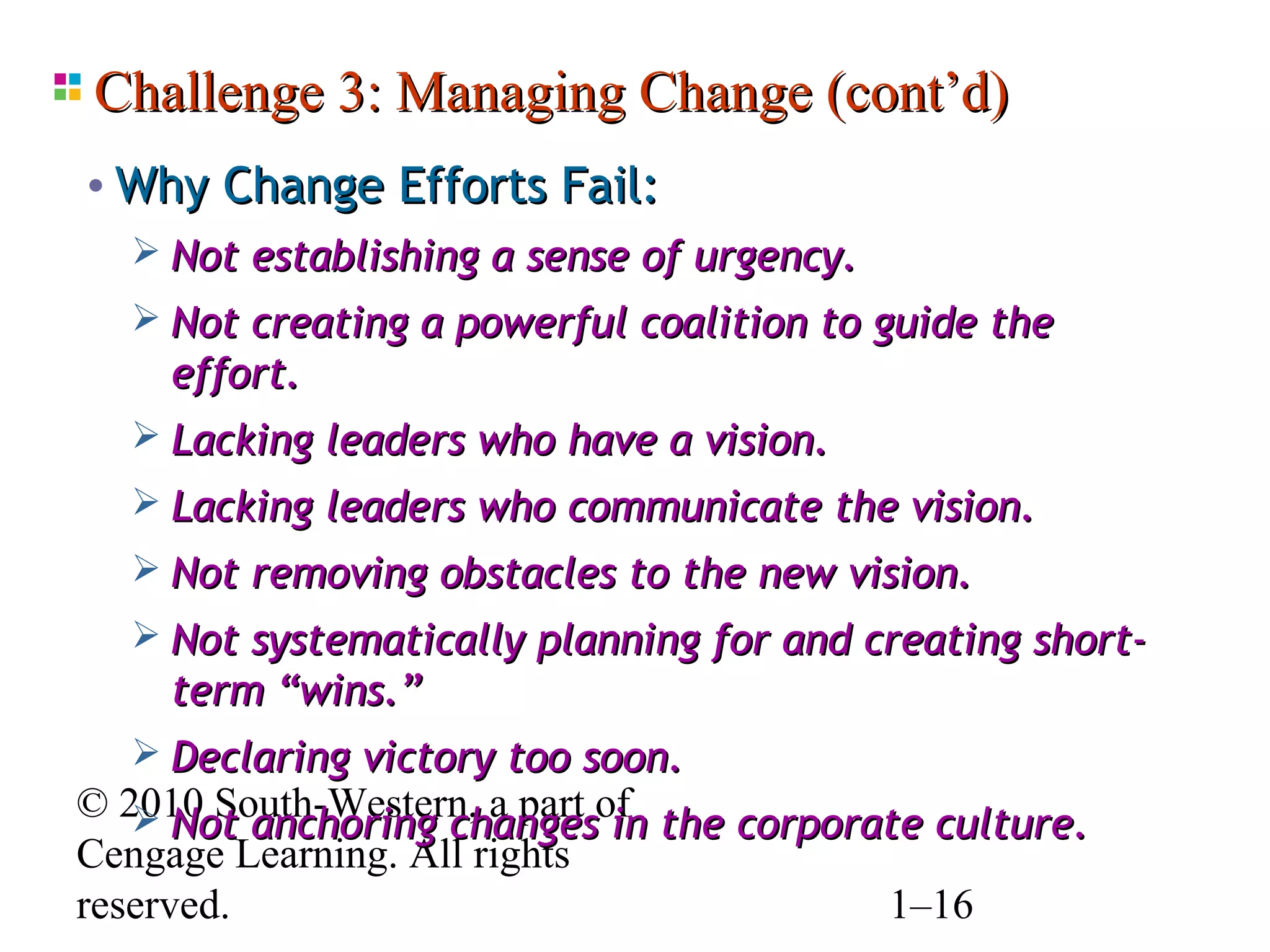 Challenge 3: Managing Change (cont’d)
• Why Change Efforts Fail:
   Not establishing a sense of urgency.
   Not creating a powerful coalition to guide the
     effort.
   Lacking leaders who have a vision.
   Lacking leaders who communicate the vision.
   Not removing obstacles to the new vision.
   Not systematically planning for and creating short-
     term “wins.”
   Declaring victory too soon.
© 2010 South-Western, a part of the corporate culture.
    Not anchoring changes in
Cengage Learning. All rights
reserved.                                  1–16
 
