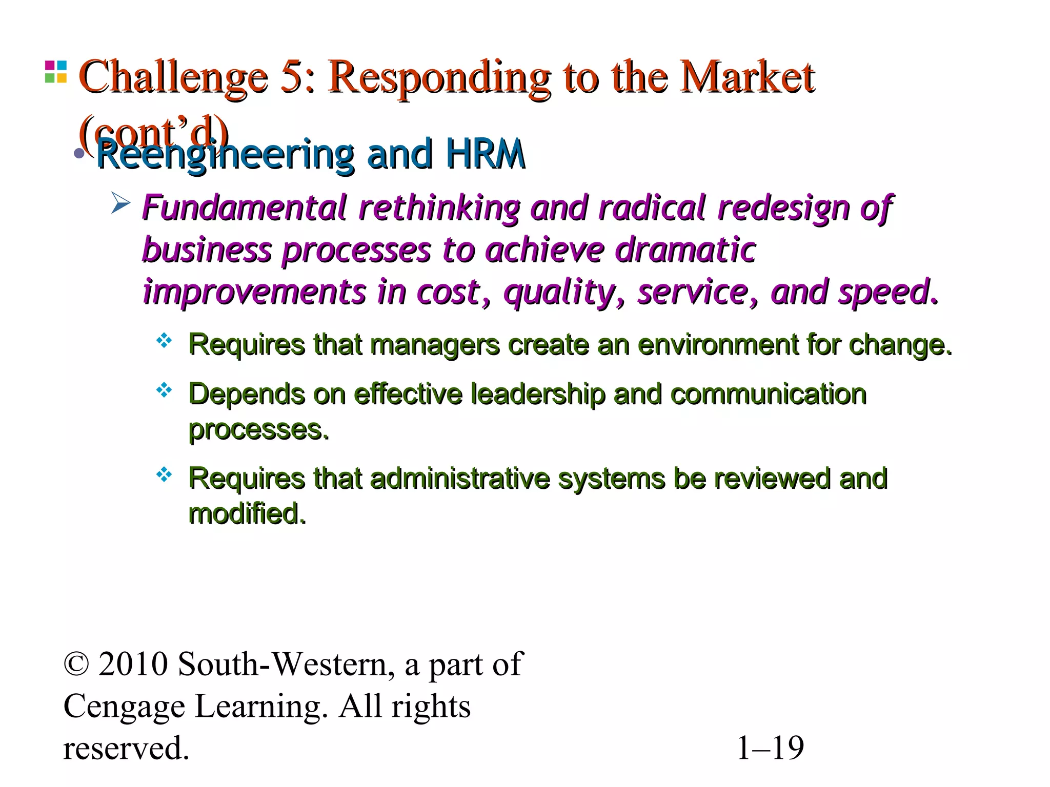 Challenge 5: Responding to the Market
(cont’d)
• Reengineering and HRM
    Fundamental rethinking and radical redesign of
     business processes to achieve dramatic
     improvements in cost, quality, service, and speed.
         Requires that managers create an environment for change.
         Depends on effective leadership and communication
          processes.
         Requires that administrative systems be reviewed and
          modified.




© 2010 South-Western, a part of
Cengage Learning. All rights
reserved.                                         1–19
 