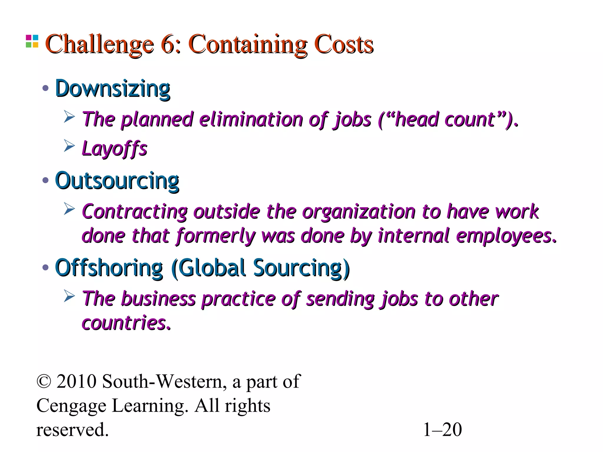 Challenge 6: Containing Costs
• Downsizing
    The planned elimination of jobs (“head count”).
    Layoffs
• Outsourcing
    Contracting outside the organization to have work
     done that formerly was done by internal employees.
• Offshoring (Global Sourcing)
    The business practice of sending jobs to other
     countries.

© 2010 South-Western, a part of
Cengage Learning. All rights
reserved.                               1–20
 