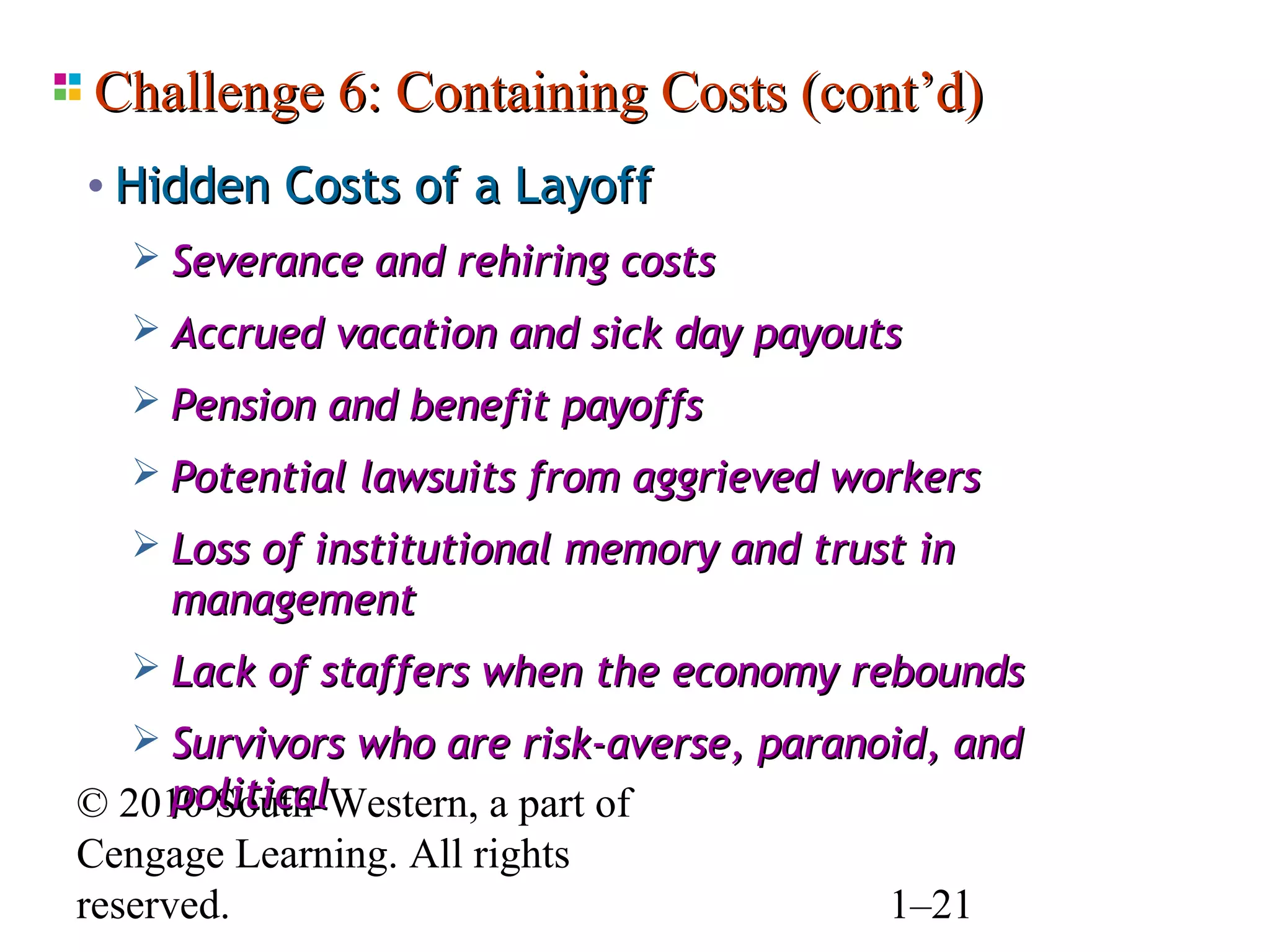 Challenge 6: Containing Costs (cont’d)
• Hidden Costs of a Layoff
    Severance and rehiring costs
    Accrued vacation and sick day payouts
    Pension and benefit payoffs
    Potential lawsuits from aggrieved workers
    Loss of institutional memory and trust in
     management
    Lack of staffers when the economy rebounds
    Survivors who are risk-averse, paranoid, and
      political
© 2010 South-Western, a part of
Cengage Learning. All rights
reserved.                                 1–21
 
